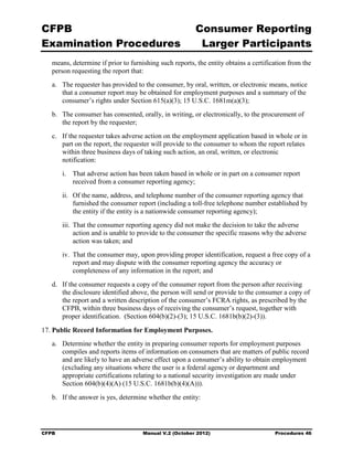 CFPB                                                    Consumer Reporting

Examination Procedures                                   Larger Participants

   means, determine if prior to furnishing such reports, the entity obtains a certification from the
   person requesting the report that:
   a.	 The requester has provided to the consumer, by oral, written, or electronic means, notice
       that a consumer report may be obtained for employment purposes and a summary of the
       consumer’s rights under Section 615(a)(3); 15 U.S.C. 1681m(a)(3);
   b.	 The consumer has consented, orally, in writing, or electronically, to the procurement of
       the report by the requester;
   c.	 If the requester takes adverse action on the employment application based in whole or in
       part on the report, the requester will provide to the consumer to whom the report relates
       within three business days of taking such action, an oral, written, or electronic
       notification:
        i.	 That adverse action has been taken based in whole or in part on a consumer report
            received from a consumer reporting agency;
        ii.	 Of the name, address, and telephone number of the consumer reporting agency that
             furnished the consumer report (including a toll-free telephone number established by
             the entity if the entity is a nationwide consumer reporting agency);
        iii. That the consumer reporting agency did not make the decision to take the adverse
             action and is unable to provide to the consumer the specific reasons why the adverse
             action was taken; and
        iv. That the consumer may, upon providing proper identification, request a free copy of a
            report and may dispute with the consumer reporting agency the accuracy or
            completeness of any information in the report; and
   d.	 If the consumer requests a copy of the consumer report from the person after receiving
       the disclosure identified above, the person will send or provide to the consumer a copy of
       the report and a written description of the consumer’s FCRA rights, as prescribed by the
       CFPB, within three business days of receiving the consumer’s request, together with
       proper identification. (Section 604(b)(2)-(3); 15 U.S.C. 1681b(b)(2)-(3)).

17. Public Record Information for Employment Purposes.
   a.	 Determine whether the entity in preparing consumer reports for employment purposes
       compiles and reports items of information on consumers that are matters of public record
       and are likely to have an adverse effect upon a consumer’s ability to obtain employment
       (excluding any situations where the user is a federal agency or department and
       appropriate certifications relating to a national security investigation are made under
       Section 604(b)(4)(A) (15 U.S.C. 1681b(b)(4)(A))).
   b.	 If the answer is yes, determine whether the entity:




CFPB	                                Manual V.2 (October 2012)                        Procedures 46
 