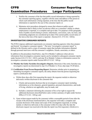 CFPB                                                      Consumer Reporting

Examination Procedures                                     Larger Participants

        i. Notifies the consumer of the fact that public record information is being reported by
           the consumer reporting agency, together with the name and address of the person to
           whom such information is being reported, at the time that the public record
           information is reported to the user of the consumer report; or
        ii. Maintains strict procedures designed to ensure that whenever public record
            information that is likely to have an adverse effect on a consumer’s ability to obtain
            employment is reported, it is complete and up-to-date. For purposes of this paragraph,
            items of public record relating to arrests, indictments, convictions, suits, tax liens, and
            outstanding judgments are considered up-to-date if the current public record status of
            the item at the time of the report is reported. (Section 613; 15 U.S.C. 1681k).
INVESTIGATIVE CONSUMER REPORTS

The FCRA imposes additional requirements on consumer reporting agencies when they prepare
and furnish “investigative consumer reports.” The term “investigative consumer report” is
defined in the Glossary and is a type of consumer report that includes information obtained
through personal interviews with the consumer’s neighbors, friends, associates, or others.
In addition to the procedures listed below, step 2h in Module 3 addresses when adverse
information from investigative consumer reports can be included in subsequent consumer reports
under Section 614 (15 U.S.C. 1681l), and step 3b in Module 5 relates to information sources for
investigative consumer reports under Section 609 (15 U.S.C. 1681g).
18. Whether the Entity Furnishes Investigative Reports. Determine if the entity furnishes any
    investigative reports (as determined in step 16 of Module 1). If not, skip steps 19-20 below.
19. Certification From Person Requesting Report. Determine whether prior to preparing or
    furnishing investigative consumer reports, the entity obtains from the person requesting the
    report a certification that:
   a.	 Within three days after first requesting the report, the requester mailed or otherwise
       delivered a written disclosure to the consumer that
        i.	 Clearly and accurately discloses that an investigative consumer report including
            information as to his character, general reputation, personal characteristics, and mode
            of living, whichever are applicable, may be made, and
        ii.	 Includes a statement informing the consumer of his or her right to request the
             additional disclosures described below and a written summary of rights under Section
             609(c) (15 U.S.C. 1681g); and
   b.	 Upon written request made by the consumer within a reasonable period of time after the
       receipt of the disclosure mentioned above, the requester will make a complete and
       accurate disclosure of the nature and scope of the investigation requested, in writing
       mailed, or otherwise delivered, to the consumer within five days after the date the
       disclosure request was received or the date the report was first requested, whichever is


CFPB	                                 Manual V.2 (October 2012)                          Procedures 47
 