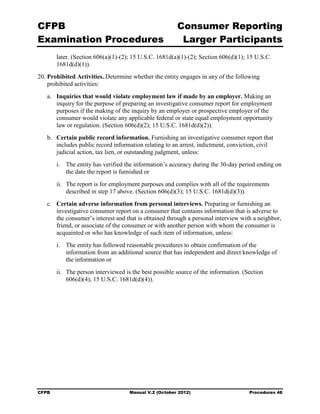 CFPB                                                    Consumer Reporting

Examination Procedures                                   Larger Participants

        later. (Section 606(a)(1)-(2); 15 U.S.C. 1681d(a)(1)-(2); Section 606(d)(1); 15 U.S.C.
        1681d(d)(1)).
20. Prohibited Activities. Determine whether the entity engages in any of the following
    prohibited activities:
   a.	 Inquiries that would violate employment law if made by an employer. Making an
       inquiry for the purpose of preparing an investigative consumer report for employment
       purposes if the making of the inquiry by an employer or prospective employer of the
       consumer would violate any applicable federal or state equal employment opportunity
       law or regulation. (Section 606(d)(2); 15 U.S.C. 1681d(d)(2)).
   b.	 Certain public record information. Furnishing an investigative consumer report that
       includes public record information relating to an arrest, indictment, conviction, civil
       judicial action, tax lien, or outstanding judgment, unless:
        i.	 The entity has verified the information’s accuracy during the 30-day period ending on
            the date the report is furnished or
        ii.	 The report is for employment purposes and complies with all of the requirements
             described in step 17 above. (Section 606(d)(3); 15 U.S.C. 1681d(d)(3)).
   c.	 Certain adverse information from personal interviews. Preparing or furnishing an
       investigative consumer report on a consumer that contains information that is adverse to
       the consumer’s interest and that is obtained through a personal interview with a neighbor,
       friend, or associate of the consumer or with another person with whom the consumer is
       acquainted or who has knowledge of such item of information, unless:
        i. The entity has followed reasonable procedures to obtain confirmation of the
           information from an additional source that has independent and direct knowledge of
           the information or
        ii. The person interviewed is the best possible source of the information. (Section
            606(d)(4); 15 U.S.C. 1681d(d)(4)).




CFPB	                                Manual V.2 (October 2012)                       Procedures 48
 
