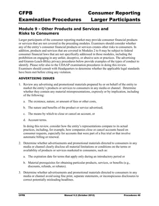 CFPB                                                      Consumer Reporting

Examination Procedures                                     Larger Participants

Module 9 - Other Products and Services and
Risks to Consumers
Larger participants of the consumer reporting market may provide consumer financial products
or services that are not covered in the preceding modules. Examiners should consider whether
any of the entity’s consumer financial products or services creates other risks to consumers. In
addition, products and services that are covered in Modules 2 to 8 may be subject to federal
consumer financial laws that are not specifically addressed in those modules, including the
prohibition on engaging in any unfair, deceptive, or abusive acts or practices. The advertising
and Gramm-Leach-Bliley privacy procedures below provide examples of the types of conduct to
identify. Please refer also to the UDAAP examination procedures in doing this review.
Examiners should consult with Headquarters to determine whether the applicable legal standards
have been met before citing any violation.
ADVERTISING ISSUES

1.	 Review any advertising and promotional materials prepared by or on behalf of the entity to
    market the entity’s products or services to consumers in any media or channel. Determine
    whether they contain any material misrepresentations, expressly or by implication, including
    of the following:
   a.	 The existence, nature, or amount of fees or other costs,
   b.	 The nature and benefits of the product or service advertised,
   c.	 The means by which to close or cancel an account, or
   d.	 Account terms.
   In doing this review, consider how the entity’s representations compare to its actual
   practices, including, for example, how companies close or cancel accounts based on
   consumer requests, especially for accounts that were part of a free trial or that involve
   automatic billing or renewal.
2.	 Determine whether advertisements and promotional materials directed to consumers in any
    media or channel clearly disclose all material limitations or conditions on the terms or
    availability of products or services marketed to consumers, such as:
   a.	 The expiration date for terms that apply only during an introductory period or
   b.	 Material prerequisites for obtaining particular products, services, or benefits (e.g., 

       discounts, refunds, or rebates).

3.	 Determine whether advertisements and promotional materials directed to consumers in any
    media or channel avoid using fine print, separate statements, or inconspicuous disclosures to
    correct potentially misleading headlines.



CFPB	                                Manual V.2 (October 2012)                          Procedures 49
 