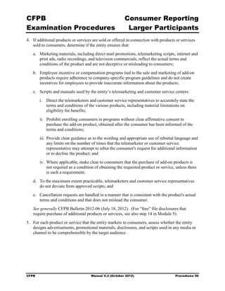 CFPB                                                     Consumer Reporting

Examination Procedures                                    Larger Participants

4.	 If additional products or services are sold or offered in connection with products or services
    sold to consumers, determine if the entity ensures that:
   a.	 Marketing materials, including direct mail promotions, telemarketing scripts, internet and
       print ads, radio recordings, and television commercials, reflect the actual terms and
       conditions of the product and are not deceptive or misleading to consumers;
   b.	 Employee incentive or compensation programs tied to the sale and marketing of add-on
       products require adherence to company-specific program guidelines and do not create
       incentives for employees to provide inaccurate information about the products;
   c.	 Scripts and manuals used by the entity’s telemarketing and customer service centers:
        i.	 Direct the telemarketers and customer service representatives to accurately state the
            terms and conditions of the various products, including material limitations on
            eligibility for benefits;
        ii.	 Prohibit enrolling consumers in programs without clear affirmative consent to
             purchase the add-on product, obtained after the consumer has been informed of the
             terms and conditions;
        iii. Provide clear guidance as to the wording and appropriate use of rebuttal language and
             any limits on the number of times that the telemarketer or customer service
             representative may attempt to rebut the consumer's request for additional information
             or to decline the product; and
        iv. Where applicable, make clear to consumers that the purchase of add-on products is
            not required as a condition of obtaining the requested product or service, unless there
            is such a requirement;
   d.	 To the maximum extent practicable, telemarketers and customer service representatives
       do not deviate from approved scripts; and
   e.	 Cancellation requests are handled in a manner that is consistent with the product's actual
       terms and conditions and that does not mislead the consumer.
   See generally CFPB Bulletin 2012-06 (July 18, 2012). (For “free” file disclosures that
   require purchase of additional products or services, see also step 14 in Module 5).
5.	 For each product or service that the entity markets to consumers, assess whether the entity
    designs advertisements, promotional materials, disclosures, and scripts used in any media or
    channel to be comprehensible by the target audience.




CFPB	                                Manual V.2 (October 2012)                        Procedures 50
 