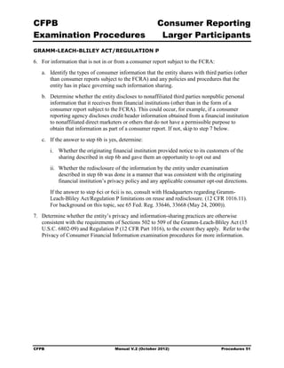 CFPB                                                     Consumer Reporting

Examination Procedures                                    Larger Participants

GRAMM-LEACH-BLILEY ACT/REGULATION P

6.	 For information that is not in or from a consumer report subject to the FCRA:
   a.	 Identify the types of consumer information that the entity shares with third parties (other
       than consumer reports subject to the FCRA) and any policies and procedures that the
       entity has in place governing such information sharing.
   b.	 Determine whether the entity discloses to nonaffiliated third parties nonpublic personal
       information that it receives from financial institutions (other than in the form of a
       consumer report subject to the FCRA). This could occur, for example, if a consumer
       reporting agency discloses credit header information obtained from a financial institution
       to nonaffiliated direct marketers or others that do not have a permissible purpose to
       obtain that information as part of a consumer report. If not, skip to step 7 below.
   c.	 If the answer to step 6b is yes, determine:
        i.	 Whether the originating financial institution provided notice to its customers of the
            sharing described in step 6b and gave them an opportunity to opt out and
        ii.	 Whether the redisclosure of the information by the entity under examination
             described in step 6b was done in a manner that was consistent with the originating
             financial institution’s privacy policy and any applicable consumer opt-out directions.
        If the answer to step 6ci or 6cii is no, consult with Headquarters regarding Gramm-
        Leach-Bliley Act/Regulation P limitations on reuse and redisclosure. (12 CFR 1016.11).
        For background on this topic, see 65 Fed. Reg. 33646, 33668 (May 24, 2000)).
7.	 Determine whether the entity’s privacy and information-sharing practices are otherwise
    consistent with the requirements of Sections 502 to 509 of the Gramm-Leach-Bliley Act (15
    U.S.C. 6802-09) and Regulation P (12 CFR Part 1016), to the extent they apply. Refer to the
    Privacy of Consumer Financial Information examination procedures for more information.




CFPB	                                Manual V.2 (October 2012)                        Procedures 51
 