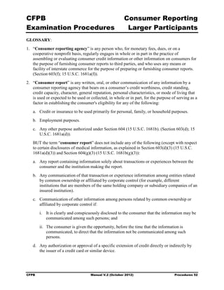 CFPB                                                     Consumer Reporting

Examination Procedures                                    Larger Participants

GLOSSARY:
1.	 “Consumer reporting agency” is any person who, for monetary fees, dues, or on a
    cooperative nonprofit basis, regularly engages in whole or in part in the practice of
    assembling or evaluating consumer credit information or other information on consumers for
    the purpose of furnishing consumer reports to third parties, and who uses any means or
    facility of interstate commerce for the purpose of preparing or furnishing consumer reports.
    (Section 603(f); 15 U.S.C. 1681a(f)).
2.	 “Consumer report” is any written, oral, or other communication of any information by a
    consumer reporting agency that bears on a consumer’s credit worthiness, credit standing,
    credit capacity, character, general reputation, personal characteristics, or mode of living that
    is used or expected to be used or collected, in whole or in part, for the purpose of serving as a
    factor in establishing the consumer's eligibility for any of the following:
   a.	 Credit or insurance to be used primarily for personal, family, or household purposes.
   b.	 Employment purposes.
   c.	 Any other purpose authorized under Section 604 (15 U.S.C. 1681b). (Section 603(d); 15
       U.S.C. 1681a(d)).
   BUT the term “consumer report” does not include any of the following (except with respect
   to certain disclosures of medical information, as explained in Section 603(d)(3) (15 U.S.C.
   1681a(d)(3)) and Section 604(g)(3) (15 U.S.C. 1681b(g)(3)):
   a.	 Any report containing information solely about transactions or experiences between the
       consumer and the institution making the report.
   b.	 Any communication of that transaction or experience information among entities related
       by common ownership or affiliated by corporate control (for example, different
       institutions that are members of the same holding company or subsidiary companies of an
       insured institution).
   c.	 Communication of other information among persons related by common ownership or
       affiliated by corporate control if:
        i.	 It is clearly and conspicuously disclosed to the consumer that the information may be
            communicated among such persons; and
        ii.	 The consumer is given the opportunity, before the time that the information is
             communicated, to direct that the information not be communicated among such
             persons.
   d.	 Any authorization or approval of a specific extension of credit directly or indirectly by
       the issuer of a credit card or similar device.




CFPB	                                 Manual V.2 (October 2012)                        Procedures 52
 
