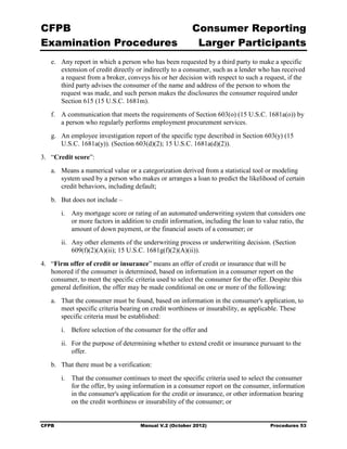 CFPB                                                     Consumer Reporting

Examination Procedures                                    Larger Participants

   e.	 Any report in which a person who has been requested by a third party to make a specific
       extension of credit directly or indirectly to a consumer, such as a lender who has received
       a request from a broker, conveys his or her decision with respect to such a request, if the
       third party advises the consumer of the name and address of the person to whom the
       request was made, and such person makes the disclosures the consumer required under
       Section 615 (15 U.S.C. 1681m).
   f.	 A communication that meets the requirements of Section 603(o) (15 U.S.C. 1681a(o)) by
       a person who regularly performs employment procurement services.
   g.	 An employee investigation report of the specific type described in Section 603(y) (15
       U.S.C. 1681a(y)). (Section 603(d)(2); 15 U.S.C. 1681a(d)(2)).
3.	 “Credit score”:
   a.	 Means a numerical value or a categorization derived from a statistical tool or modeling
       system used by a person who makes or arranges a loan to predict the likelihood of certain
       credit behaviors, including default;
   b.	 But does not include –
        i.	 Any mortgage score or rating of an automated underwriting system that considers one
            or more factors in addition to credit information, including the loan to value ratio, the
            amount of down payment, or the financial assets of a consumer; or
        ii.	 Any other elements of the underwriting process or underwriting decision. (Section
             609(f)(2)(A)(ii); 15 U.S.C. 1681g(f)(2)(A)(ii)).
4.	 “Firm offer of credit or insurance” means an offer of credit or insurance that will be
    honored if the consumer is determined, based on information in a consumer report on the
    consumer, to meet the specific criteria used to select the consumer for the offer. Despite this
    general definition, the offer may be made conditional on one or more of the following:
   a.	 That the consumer must be found, based on information in the consumer's application, to
       meet specific criteria bearing on credit worthiness or insurability, as applicable. These
       specific criteria must be established:
        i.	 Before selection of the consumer for the offer and
        ii.	 For the purpose of determining whether to extend credit or insurance pursuant to the
             offer.
   b.	 That there must be a verification:
        i.	 That the consumer continues to meet the specific criteria used to select the consumer
            for the offer, by using information in a consumer report on the consumer, information
            in the consumer's application for the credit or insurance, or other information bearing
            on the credit worthiness or insurability of the consumer; or


CFPB	                                 Manual V.2 (October 2012)                        Procedures 53
 