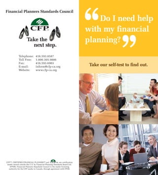 ‘‘
Financial Planners Standards Council

                                                                                  Do I need help
                                                                              with my financial



                                                                                               ’’
                       Take the                                               planning?
                         next step.
              Telephone:         416.593.8587
              Toll Free:         1.800.305.9886
              Fax:               416.593.6903
              E-mail:            inform@cfp-ca.org                             Take our self-test to find out.
              Website:           www.cfp-ca.org




CFP™, CERTIFIED FINANCIAL PLANNER™ and                    are certification
 marks owned outside the U.S. by Financial Planning Standards Board Ltd.
   (FPSB). Financial Planners Standards Council is the marks licensing
  authority for the CFP marks in Canada, through agreement with FPSB.
 
