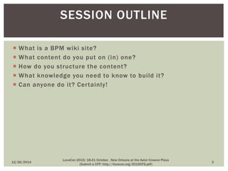  What is a BPM wiki site?
 What content do you put on (in) one?
 How do you structure the content?
 What knowledge you need to know to build it?
 Can anyone do it? Certainly!
SESSION OUTLINE
12/26/2014 3
LavaCon 2015: 18-21 October , New Orleans at the Astor Crowne Plaza
(Submit a CFP: http://lavacon.org/2015CFS.pdf)
 