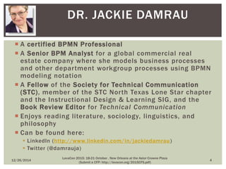 A certified BPMN Professional
 A Senior BPM Analyst for a global commercial real
estate company where she models business processes
and other department workgroup processes using BPMN
modeling notation
 A Fellow of the Society for Technical Communication
(STC), member of the STC North Texas Lone Star chapter
and the Instructional Design & Learning SIG, and the
Book Review Editor for Technical Communication
 Enjoys reading literature, sociology, linguistics, and
philosophy
 Can be found here:
 LinkedIn (http://www.linkedin.com/in/jackiedamrau)
 Twitter (@damrauja)
DR. JACKIE DAMRAU
12/26/2014 4
LavaCon 2015: 18-21 October , New Orleans at the Astor Crowne Plaza
(Submit a CFP: http://lavacon.org/2015CFS.pdf)
 