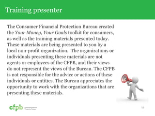 Training presenter
The Consumer Financial Protection Bureau created
the Your Money, Your Goals toolkit for consumers,
as well as the training materials presented today.
These materials are being presented to you by a
local non-profit organization. The organizations or
individuals presenting these materials are not
agents or employees of the CFPB, and their views
do not represent the views of the Bureau. The CFPB
is not responsible for the advice or actions of these
individuals or entities. The Bureau appreciates the
opportunity to work with the organizations that are
presenting these materials.
10
 