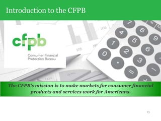 Introduction to the CFPB
The CFPB’s mission is to make markets for consumer financial
products and services work for Americans.
13
 