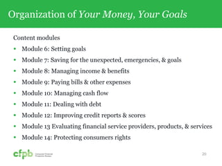 Organization of Your Money, Your Goals
Content modules
 Module 6: Setting goals
 Module 7: Saving for the unexpected, emergencies, & goals
 Module 8: Managing income & benefits
 Module 9: Paying bills & other expenses
 Module 10: Managing cash flow
 Module 11: Dealing with debt
 Module 12: Improving credit reports & scores
 Module 13 Evaluating financial service providers, products, & services
 Module 14: Protecting consumers rights
20
 