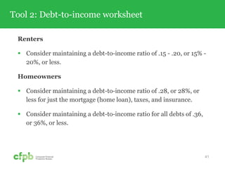Tool 2: Debt-to-income worksheet
Renters
 Consider maintaining a debt-to-income ratio of .15 - .20, or 15% -
20%, or less.
Homeowners
 Consider maintaining a debt-to-income ratio of .28, or 28%, or
less for just the mortgage (home loan), taxes, and insurance.
 Consider maintaining a debt-to-income ratio for all debts of .36,
or 36%, or less.
41
 