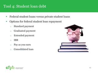 Tool 4: Student loan debt
 Federal student loans versus private student loans
 Options for federal student loan repayment
 Standard payment
 Graduated payment
 Extended payment
 IBR
 Pay as you earn
 Consolidated loan
44
 
