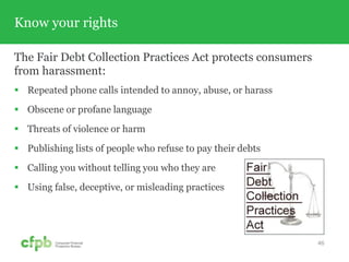Know your rights
The Fair Debt Collection Practices Act protects consumers
from harassment:
 Repeated phone calls intended to annoy, abuse, or harass
 Obscene or profane language
 Threats of violence or harm
 Publishing lists of people who refuse to pay their debts
 Calling you without telling you who they are
 Using false, deceptive, or misleading practices
46
 
