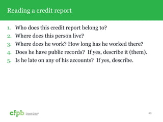 Reading a credit report
1. Who does this credit report belong to?
2. Where does this person live?
3. Where does he work? How long has he worked there?
4. Does he have public records? If yes, describe it (them).
5. Is he late on any of his accounts? If yes, describe.
49
 