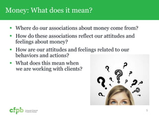 Money: What does it mean?
 Where do our associations about money come from?
 How do these associations reflect our attitudes and
feelings about money?
 How are our attitudes and feelings related to our
behaviors and actions?
 What does this mean when
we are working with clients?
5
 