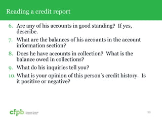 Reading a credit report
6. Are any of his accounts in good standing? If yes,
describe.
7. What are the balances of his accounts in the account
information section?
8. Does he have accounts in collection? What is the
balance owed in collections?
9. What do his inquiries tell you?
10. What is your opinion of this person’s credit history. Is
it positive or negative?
50
 