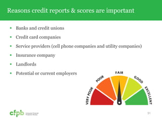 Banks and credit unions
 Credit card companies
 Service providers (cell phone companies and utility companies)
 Insurance company
 Landlords
 Potential or current employers
Reasons credit reports & scores are important
51
 