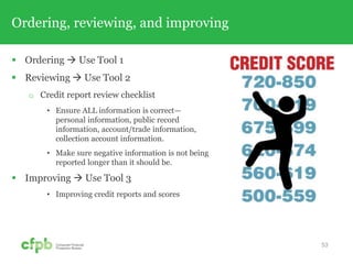 Ordering, reviewing, and improving
 Ordering  Use Tool 1
 Reviewing  Use Tool 2
 Credit report review checklist
• Ensure ALL information is correct—
personal information, public record
information, account/trade information,
collection account information.
• Make sure negative information is not being
reported longer than it should be.
 Improving  Use Tool 3
• Improving credit reports and scores
53
 