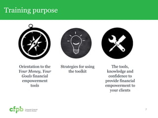 Training purpose
7
Orientation to the
Your Money, Your
Goals financial
empowerment
tools
Strategies for using
the toolkit
The tools,
knowledge and
confidence to
provide financial
empowerment to
your clients
 