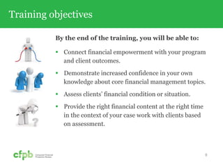 Training objectives
By the end of the training, you will be able to:
 Connect financial empowerment with your program
and client outcomes.
 Demonstrate increased confidence in your own
knowledge about core financial management topics.
 Assess clients’ financial condition or situation.
 Provide the right financial content at the right time
in the context of your case work with clients based
on assessment.
8
 