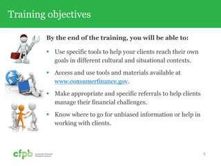 Training objectives
By the end of the training, you will be able to:
 Use specific tools to help your clients reach their own
goals in different cultural and situational contexts.
 Access and use tools and materials available at
www.consumerfinance.gov.
 Make appropriate and specific referrals to help clients
manage their financial challenges.
 Know where to go for unbiased information or help in
working with clients.
9
 