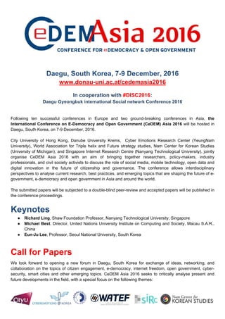 - EXTENDED DEADLINE: 15 AUGUST -
Daegu, South Korea, 7-9 December, 2016
www.donau-uni.ac.at/cedemasia2016
Following ten successful conferences in Europe and two ground-breaking conferences in Asia, the
International Conference on E-Democracy and Open Government (CeDEM) Asia 2016 will take place in
Daegu, South Korea, on 7-9 December, 2016.
Call for Papers
We look forward to opening a new forum in Daegu, South Korea for exchange of ideas, networking, and
collaboration on the topics of citizen engagement, e-democracy, internet freedom, open government, cyber-
security, smart cities and other emerging topics. CeDEM Asia 2016 seeks to critically analyse present and
future developments in the field, with a special focus on the following themes:
Track: Social media and citizen participation
● Social movements and citizen networks
● Online campaigning and elections
● Digital divide and literacy
● Social media, citizen mobilization & engagement; Sustainability of e-participation
● Social media-enabled crisis and disaster management
Track: E-government and e-democracy
● ICTs and their use for governmental transformation
● Open data, transparency, participation and collaboration in government
● Cultures of governance, access and openness, crowdsourcing for government
● Roles of policy-makers, industry professionals, and civil society activists in facilitating open governance
● Electronic identity, Internet freedom and censorship; Surveillance, privacy, and cyber-security
● Cross-border interoperability of e-government artefacts – approaches and standards
Track: Smart cities and emerging topics
● Becoming a smart city: Best practices, failures and practical challenges;
● Successful technologies for integrating all dimensions of human, collective, and artificial intelligence
within the city;
● The internet of things and co-production; Interoperability
● Relations of innovative technologies, democratic societies & concepts of "Smartness“
● The social implications of technology, social cities, the best options for citizens, avoiding the negative
impacts of technology
● Smart cities, citizen science and urban informatics
 