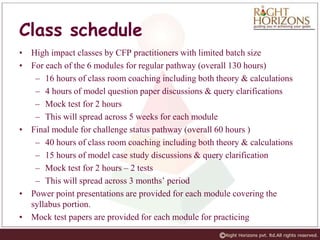 Class schedule
• High impact classes by CFP practitioners with limited batch size
• For each of the 6 modules for regular pathway (overall 130 hours)
– 16 hours of class room coaching including both theory & calculations
– 4 hours of model question paper discussions & query clarifications
– Mock test for 2 hours
– This will spread across 5 weeks for each module
• Final module for challenge status pathway (overall 60 hours )
– 40 hours of class room coaching including both theory & calculations
– 15 hours of model case study discussions & query clarification
– Mock test for 2 hours – 2 tests
– This will spread across 3 months’ period
• Power point presentations are provided for each module covering the
syllabus portion.
• Mock test papers are provided for each module for practicing
 