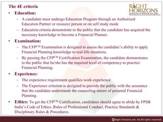 The 4E criteria
• Education:
– A candidate must undergo Education Program through an Authorized
Education Partner or resource person or on self study mode
– Education criteria demonstrate to the public that the candidate has acquired the
necessary knowledge to become a Financial Planner.
• Examination:
– The CFPCM Examination is designed to assess the candidate’s ability to apply
Financial Planning knowledge to real-life situations.
– By passing the CFPCM Certification Examination, the candidate demonstrates
to the public that he/she has the required level of competency to practice
Financial Planning.
• Experience:
– The experience requirement qualifies work experience
– The Experience criterion is designed to provide the public with the assurance
that the candidate understands the counseling nature of personal Financial
Planning.
• Ethics: To get the CFPCM Certification, candidates should agree to abide by FPSB
India’s Code of Ethics, Rules of Professional Conduct, Practice Standards &
Disciplinary Rules & Procedures.
 