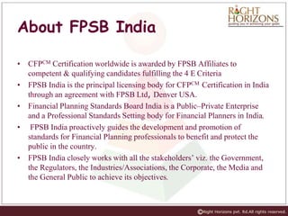 About FPSB India
• CFPCM Certification worldwide is awarded by FPSB Affiliates to
competent & qualifying candidates fulfilling the 4 E Criteria
• FPSB India is the principal licensing body for CFPCM Certification in India
through an agreement with FPSB Ltd, Denver USA.
• Financial Planning Standards Board India is a Public–Private Enterprise
and a Professional Standards Setting body for Financial Planners in India.
• FPSB India proactively guides the development and promotion of
standards for Financial Planning professionals to benefit and protect the
public in the country.
• FPSB India closely works with all the stakeholders’ viz. the Government,
the Regulators, the Industries/Associations, the Corporate, the Media and
the General Public to achieve its objectives.
 