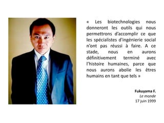 « Les biotechnologies nous
donneront les outils qui nous
permettrons d’accomplir ce que
les spécialistes d'ingénierie social
n’ont pas réussi à faire. A ce
stade, nous en aurons
définitivement terminé avec
l’histoire humaines, parce que
nous aurons abolie les êtres
humains en tant que tels »
Fukuyama F.
Le monde
17 juin 1999
 