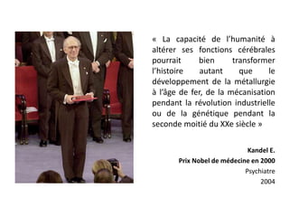 « La capacité de l’humanité à
altérer ses fonctions cérébrales
pourrait bien transformer
l’histoire autant que le
développement de la métallurgie
à l’âge de fer, de la mécanisation
pendant la révolution industrielle
ou de la génétique pendant la
seconde moitié du XXe siècle »
Kandel E.
Prix Nobel de médecine en 2000
Psychiatre
2004
 