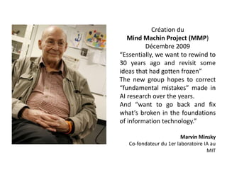 Création du
Mind Machin Project (MMP)
Décembre 2009
“Essentially, we want to rewind to
30 years ago and revisit some
ideas that had gotten frozen”
The new group hopes to correct
“fundamental mistakes” made in
AI research over the years.
And “want to go back and fix
what’s broken in the foundations
of information technology.”
Marvin Minsky
Co-fondateur du 1er laboratoire IA au
MIT
 