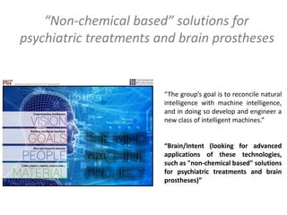 “The group’s goal is to reconcile natural
intelligence with machine intelligence,
and in doing so develop and engineer a
new class of intelligent machines.”
“Brain/Intent (looking for advanced
applications of these technologies,
such as "non-chemical based" solutions
for psychiatric treatments and brain
prostheses)”
“Non-chemical based” solutions for
psychiatric treatments and brain prostheses
 