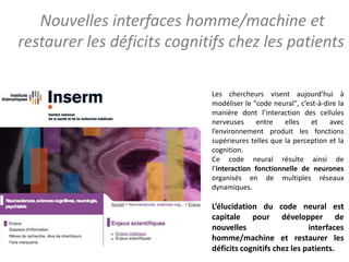 Les chercheurs visent aujourd’hui à
modéliser le "code neural", c’est-à-dire la
manière dont l’interaction des cellules
nerveuses entre elles et avec
l’environnement produit les fonctions
supérieures telles que la perception et la
cognition.
Ce code neural résulte ainsi de
l’interaction fonctionnelle de neurones
organisés en de multiples réseaux
dynamiques.
L’élucidation du code neural est
capitale pour développer de
nouvelles interfaces
homme/machine et restaurer les
déficits cognitifs chez les patients.
Nouvelles interfaces homme/machine et
restaurer les déficits cognitifs chez les patients
 