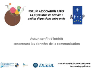 Jean-Arthur MICOULAUD-FRANCHI
Interne de psychiatrie
Aucun conflit d’intérêt
concernant les données de la communication
FORUM ASSOCIATION AFFEP
La psychiatrie de demain :
petites digressions entre amis
 