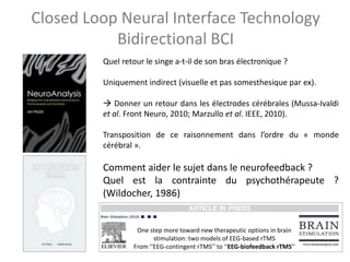 Closed Loop Neural Interface Technology
Bidirectional BCI
Quel retour le singe a-t-il de son bras électronique ?
Uniquement indirect (visuelle et pas somesthesique par ex).
 Donner un retour dans les électrodes cérébrales (Mussa-Ivaldi
et al. Front Neuro, 2010; Marzullo et al. IEEE, 2010).
Transposition de ce raisonnement dans l’ordre du « monde
cérébral ».
Comment aider le sujet dans le neurofeedback ?
Quel est la contrainte du psychothérapeute ?
(Wildocher, 1986)
One step more toward new therapeutic options in brain
stimulation: two models of EEG-based rTMS
From ‘‘EEG-contingent rTMS’’ to ‘‘EEG-biofeedback rTMS’’
 