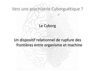 Vers une psychiatrie Cyborguétique ?
Le Cyborg
Un dispositif relationnel de rupture des
frontières entre organisme et machine
 