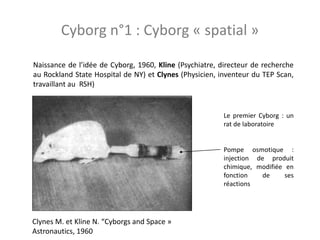 Naissance de l’idée de Cyborg, 1960, Kline (Psychiatre, directeur de recherche
au Rockland State Hospital de NY) et Clynes (Physicien, inventeur du TEP Scan,
travaillant au RSH)
Clynes M. et Kline N. “Cyborgs and Space »
Astronautics, 1960
Le premier Cyborg : un
rat de laboratoire
Pompe osmotique :
injection de produit
chimique, modifiée en
fonction de ses
réactions
Cyborg n°1 : Cyborg « spatial »
 