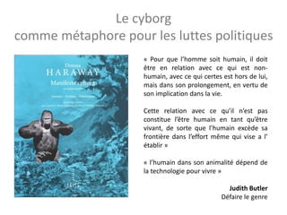 Le cyborg
comme métaphore pour les luttes politiques
« Pour que l’homme soit humain, il doit
être en relation avec ce qui est non-
humain, avec ce qui certes est hors de lui,
mais dans son prolongement, en vertu de
son implication dans la vie.
Cette relation avec ce qu’il n’est pas
constitue l’être humain en tant qu’être
vivant, de sorte que l’humain excède sa
frontière dans l’effort même qui vise a l’
établir »
« l’humain dans son animalité dépend de
la technologie pour vivre »
Judith Butler
Défaire le genre
 