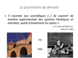 La psychiatrie de demain
« Il incombe aux scientifiques (…) de soutenir de
manière expérimentale des opinions hérétiques et
interdites, quitte à finalement les rejeter »
p. 33, God and Golem inc.
Wiener N. 1964
‫מת‬
‫אמת‬
 
