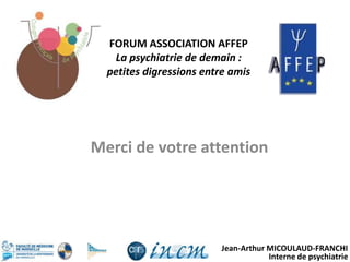 Jean-Arthur MICOULAUD-FRANCHI
Interne de psychiatrie
Merci de votre attention
FORUM ASSOCIATION AFFEP
La psychiatrie de demain :
petites digressions entre amis
 