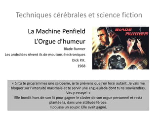 Techniques cérébrales et science fiction
La Machine Penfield
L’Orgue d’humeur
Blade Runner
Les androïdes rêvent ils de moutons électroniques
Dick P.K.
1968
« Si tu te programmes une saloperie, je te préviens que j’en ferai autant. Je vais me
bloquer sur l’intensité maximale et te servir une engueulade dont tu te souviendras.
Vas-y essaye! »
Elle bondit hors de son lit pour gagner le clavier de son orgue personnel et resta
plantée là, dans une attitude féroce.
Il poussa un soupir. Elle avait gagné.
 