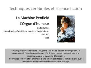 Techniques cérébrales et science fiction
La Machine Penfield
L’Orgue d’humeur
Blade Runner
Les androïdes rêvent ils de moutons électroniques
Dick P.K.
1968
« Alors j’ai laissé la télé sans son, je me suis assise devant mon orgue et j’ai
commencé à faire des expériences. J’ai fini par trouver une position, une
combinaison qui te donne le désespoir. »
Son visage sombre était empreint d’une amère satisfaction, comme si elle avait
réellement réussi quelque chose qui vaille le coup.
 