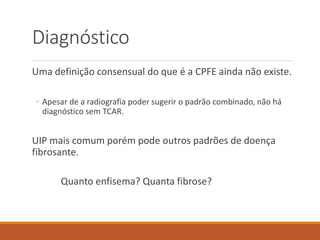 Diagnóstico
Uma definição consensual do que é a CPFE ainda não existe.
◦ Apesar de a radiografia poder sugerir o padrão combinado, não há
diagnóstico sem TCAR.
UIP mais comum porém pode outros padrões de doença
fibrosante.
Quanto enfisema? Quanta fibrose?
 