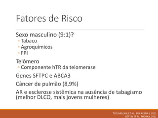 Fatores de Risco
Sexo masculino (9:1)?
◦ Tabaco
◦ Agroquímicos
◦ FPI
Telômero
◦ Componente hTR da telomerase
Genes SFTPC e ABCA3
Câncer de pulmão (8,9%)
AR e esclerose sistêmica na ausência de tabagismo
(melhor DLCO, mais jovens mulheres)
TZOUVELEKIS, ET AL. EUR RESPIR J. 2012
COTTIN ET AL. THORAX, 2011
 