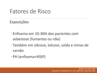 Fatores de Risco
Exposições
◦Enfisema em 10-36% dos pacientes com
asbestose (fumantes ou não)
◦Também em silicose, talcose, solda e minas de
carvão
◦PH (enfisema+NSIP)
BÉGIN ET AL CHEST 1995
ERKINJUNTTI-PEKKANEN ET AL. AM J RESPIR CRIT CARE MED 1998
 