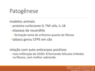 Patogênese
modelos animais
◦ proteína surfactante D, TNF-alfa, IL-1B
◦ elastase de neutrófilo
◦ formação tanto de enfisema quanto de fibrose
◦ tabaco gerou CFPE em cão
relação com auto-anticorpos positivos
◦ mais infiltração de CD20+ B formando folículos linfoides
na fibrose, com melhor sobrevida.
HAMMOND, ET AL. ARCH ENVIRON HEALTH 1970
WERT, ET AL. PROC NATL ACAD SCI U S A . 2000
TZOUVELEKIS, ET AL. EUR RESPIR J. 2012
 