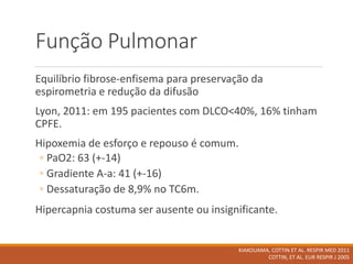 Função Pulmonar
Equilíbrio fibrose-enfisema para preservação da
espirometria e redução da difusão
Lyon, 2011: em 195 pacientes com DLCO<40%, 16% tinham
CPFE.
Hipoxemia de esforço e repouso é comum.
◦ PaO2: 63 (+-14)
◦ Gradiente A-a: 41 (+-16)
◦ Dessaturação de 8,9% no TC6m.
Hipercapnia costuma ser ausente ou insignificante.
KIAKOUAMA, COTTIN ET AL. RESPIR MED 2011
COTTIN, ET AL. EUR RESPIR J 2005
 