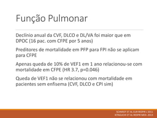 Função Pulmonar
Declínio anual da CVF, DLCO e DL/VA foi maior que em
DPOC (16 pac. com CFPE por 5 anos)
Preditores de mortalidade em PFP para FPI não se aplicam
para CFPE
Apenas queda de 10% de VEF1 em 1 ano relacionou-se com
mortalidade em CFPE (HR 3.7, p=0.046)
Queda de VEF1 não se relacionou com mortalidade em
pacientes sem enfisema (CVF, DLCO e CPI sim)
SCHMIDT ET AL EUR RESPIR J 2011
KITAGUCHI ET AL RESPIR MED. 2013
 