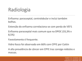 Radiologia
Enfisema: parasseptal, centrolobular e inclui também
bolhas.
Extensão do enfisema correlaciona-se com perda de VEF1
Enfisema parasseptal mais comum que na DPOC (33,3% x
8,5%)
Faveolamento é frequente.
Vidro fosco foi observado em 66% com CPFE por Cottin
A alta prevalência de câncer em CPFE traz consigo nódulos e
massas.
SCHMIDT ET AL. EUR RESPIR J 2011
COTTIN, ET AL. EUR RESPIR J 2005
KITAGUCHI ET AL RESPIR MED. 2013
 